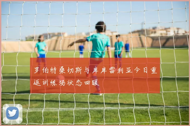 罗伯特桑切斯与库库雷利亚今日重返训练场状态回暖