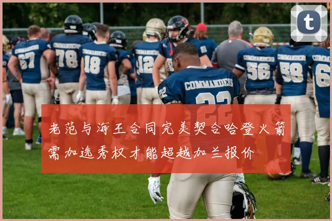 老范与海王合同完美契合哈登火箭需加选秀权才能超越加兰报价