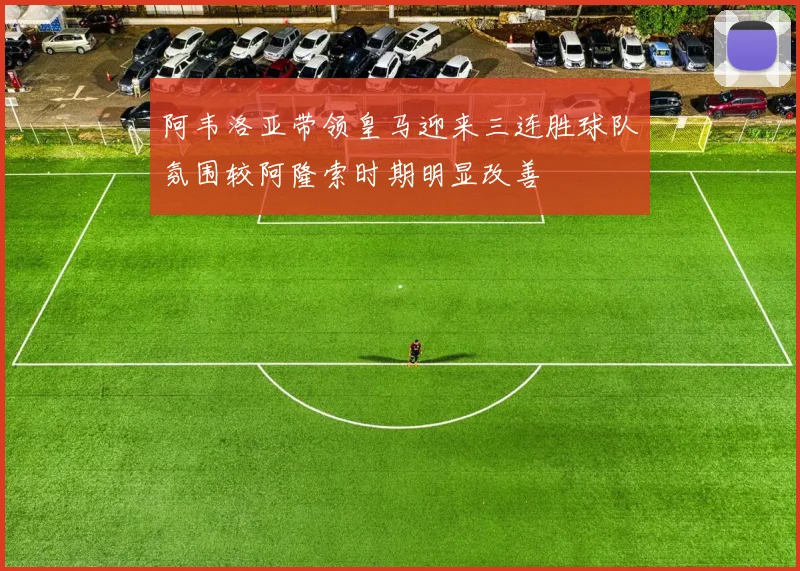 阿韦洛亚带领皇马迎来三连胜球队氛围较阿隆索时期明显改善