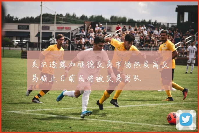 美记透露加福德交易市场热度高交易截止日前或将被交易离队