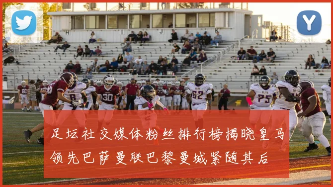 足坛社交媒体粉丝排行榜揭晓皇马领先巴萨曼联巴黎曼城紧随其后