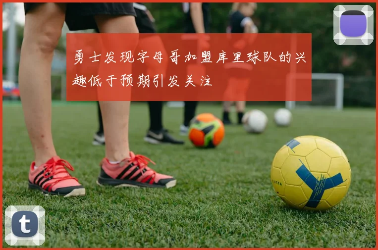 勇士发现字母哥加盟库里球队的兴趣低于预期引发关注
