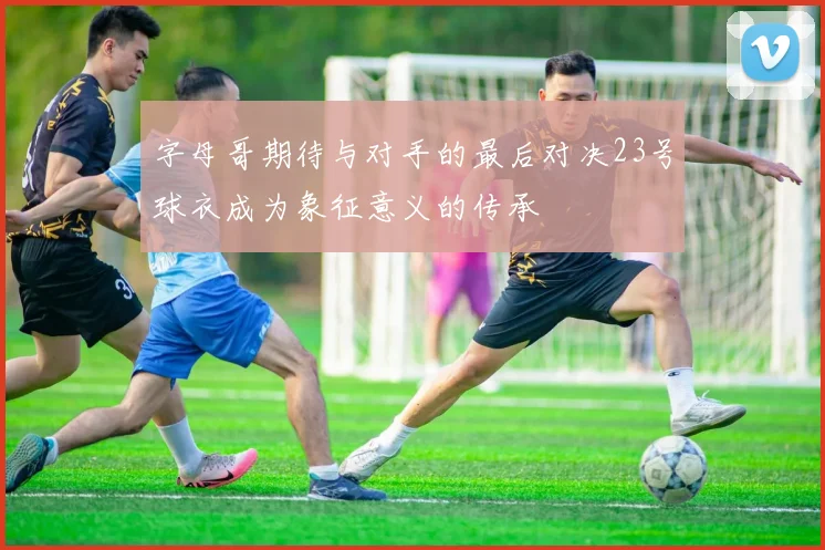 字母哥期待与对手的最后对决23号球衣成为象征意义的传承