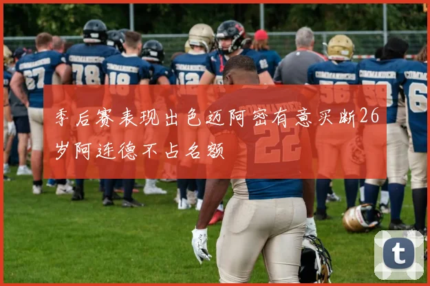 季后赛表现出色迈阿密有意买断26岁阿连德不占名额