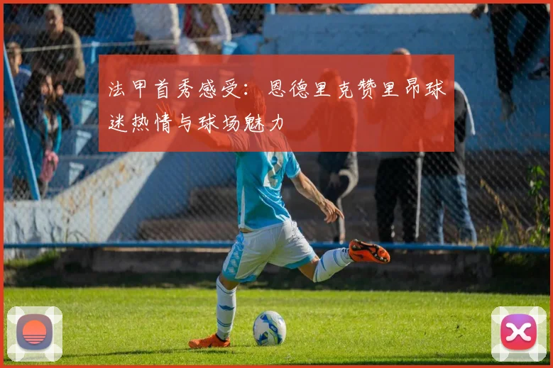 法甲首秀感受：恩德里克赞里昂球迷热情与球场魅力